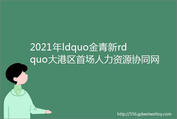 2021年ldquo金青新rdquo大港区首场人力资源协同网络招聘会点击查看